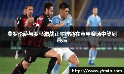 费罗伦萨与罗马激战正酣谁能在意甲赛场中笑到最后