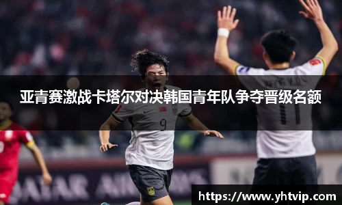 亚青赛激战卡塔尔对决韩国青年队争夺晋级名额