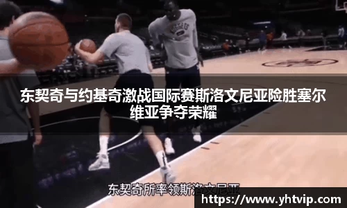 东契奇与约基奇激战国际赛斯洛文尼亚险胜塞尔维亚争夺荣耀
